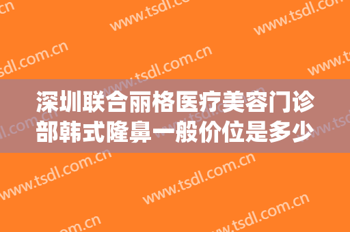 深圳联合丽格医疗美容门诊部韩式隆鼻一般价位是多少费用?可靠吗?(丽格整型医院)