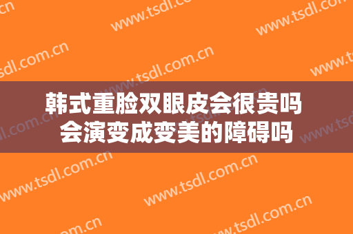 韩式重脸双眼皮会很贵吗 会演变成变美的障碍吗