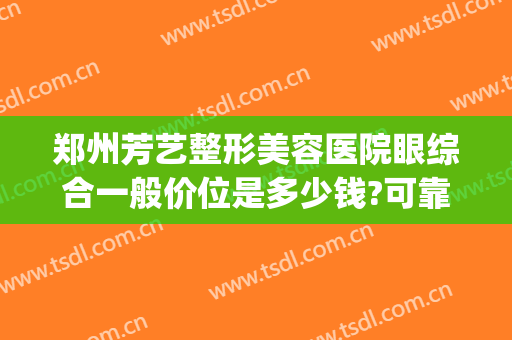 郑州芳艺整形美容医院眼综合一般价位是多少钱?可靠吗?(郑州艺美整形医院怎么样)