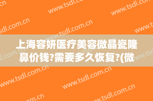 上海容妍医疗美容微晶瓷隆鼻价钱?需要多久恢复?(微晶隆鼻能维持多久)
