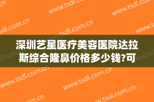 深圳艺星医疗美容医院达拉斯综合隆鼻价格多少钱?可靠吗?(艺星医疗整形机构)