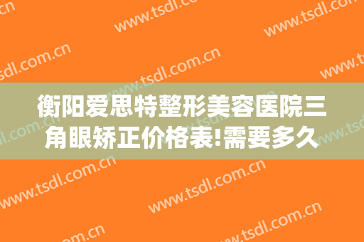衡阳爱思特整形美容医院三角眼矫正价格表!需要多久恢复?(衡阳市爱思特整形医院)