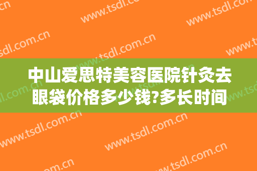 中山爱思特美容医院针灸去眼袋价格多少钱?多长时间恢复?(中山爱思特医疗美容医院)