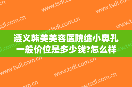 遵义韩美美容医院缩小鼻孔一般价位是多少钱?怎么样?(遵义韩美美容医院电话)
