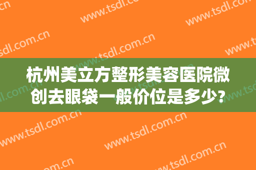 杭州美立方整形美容医院微创去眼袋一般价位是多少?需要多久恢复?(杭州整形医院去眼袋哪个医生做的好)