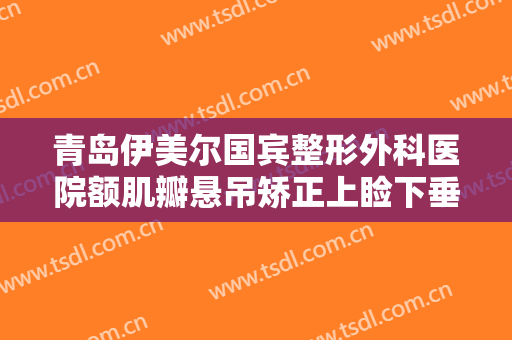青岛伊美尔国宾整形外科医院额肌瓣悬吊矫正上睑下垂价格?有哪些优势?