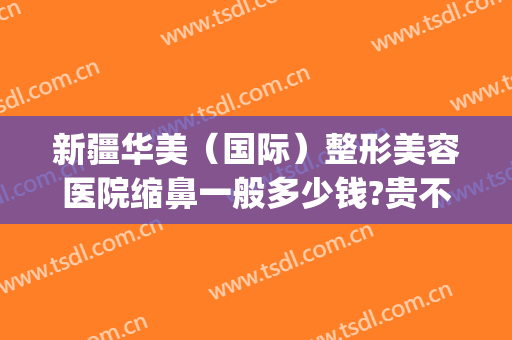 新疆华美（国际）整形美容医院缩鼻一般多少钱?贵不贵?(新疆华美整形医院地址)