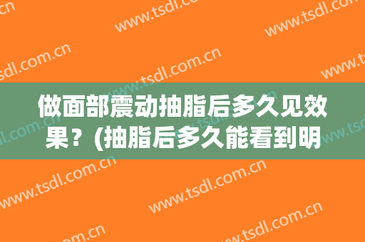 做面部震动抽脂后多久见效果？(抽脂后多久能看到明显效果)