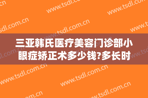 三亚韩氏医疗美容门诊部小眼症矫正术多少钱?多长时间恢复?(韩式眼部整形多少钱)