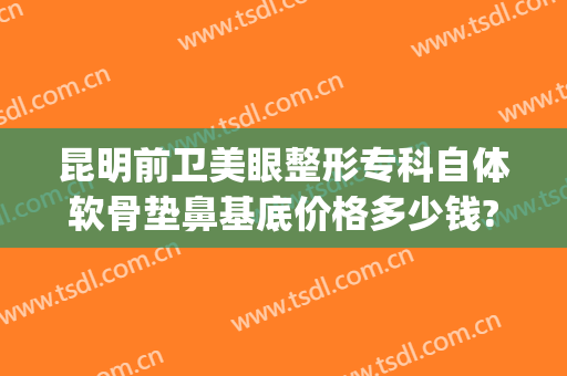 昆明前卫美眼整形专科自体软骨垫鼻基底价格多少钱?贵不贵?(自体软骨隆鼻一般多少钱价格表)