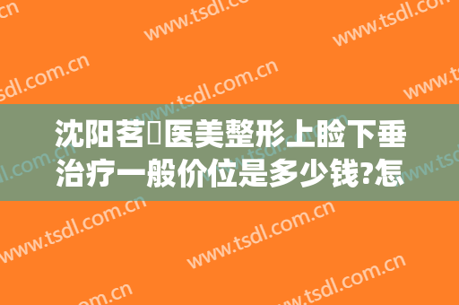 沈阳茗湲医美整形上睑下垂治疗一般价位是多少钱?怎么样?(沈阳茗湲整形医院)
