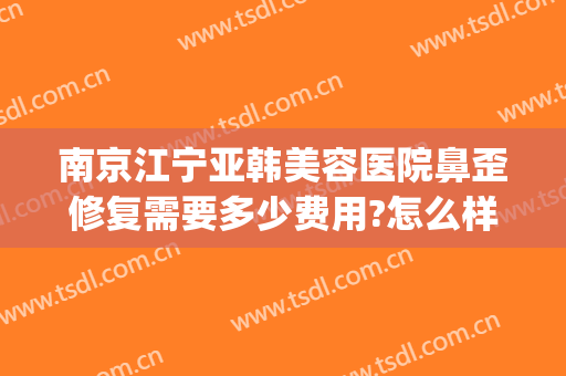 南京江宁亚韩美容医院鼻歪修复需要多少费用?怎么样?(南京亚韩整形美容医院怎么样)