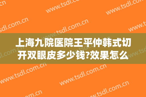 上海九院医院王平仲韩式切开双眼皮多少钱?效果怎么样?(上海第九人民医院割双眼皮医生推荐)