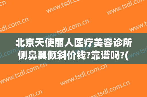 北京天使丽人医疗美容诊所侧鼻翼倾斜价钱?靠谱吗?(天使医疗美容整形医院怎么样)