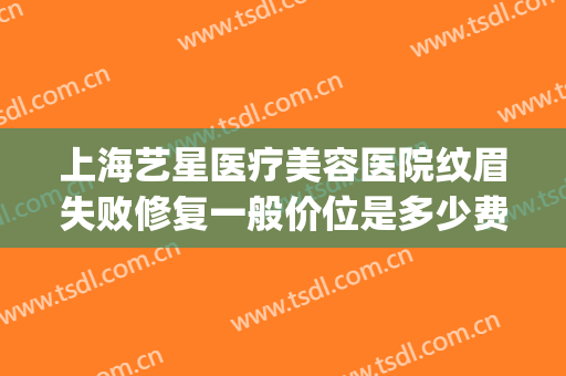 上海艺星医疗美容医院纹眉失败修复一般价位是多少费用?靠谱吗?(上海艺星医疗美容医院正规吗)