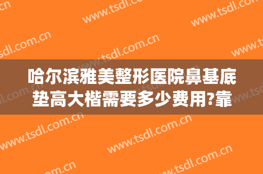 哈尔滨雅美整形医院鼻基底垫高大楷需要多少费用?靠谱吗?(哈尔滨垫鼻梁要多少钱)
