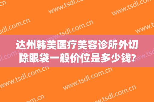 达州韩美医疗美容诊所外切除眼袋一般价位是多少钱?效果怎么样?(达州韩美整形医院地址)