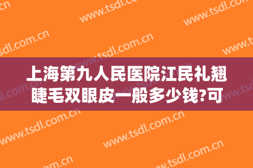 上海第九人民医院江民礼翘睫毛双眼皮一般多少钱?可靠吗?(上海第九人民医院双眼皮手术怎么样)