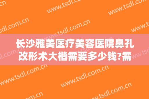 长沙雅美医疗美容医院鼻孔改形术大楷需要多少钱?需要多久恢复?(长沙鼻子整形多少钱)