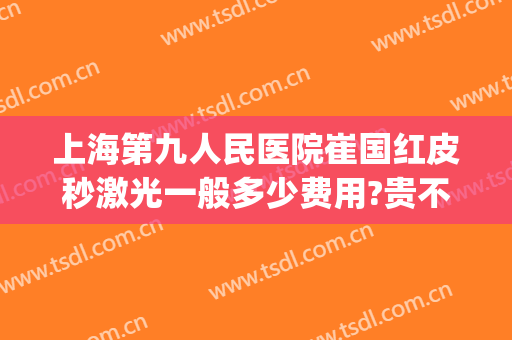 上海第九人民医院崔国红皮秒激光一般多少费用?贵不贵?(上海第九人民医院有皮秒激光吗)