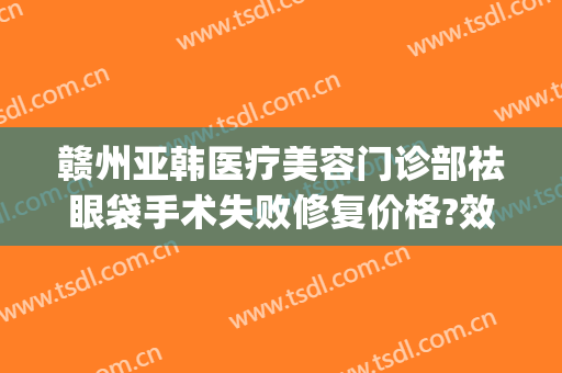 赣州亚韩医疗美容门诊部祛眼袋手术失败修复价格?效果怎么样?(赣州韩美整形美容医院地址)