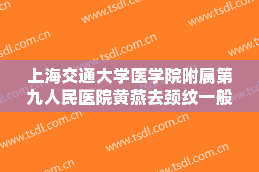 上海交通大学医学院附属第九人民医院黄燕去颈纹一般价位是多少钱?怎么样?