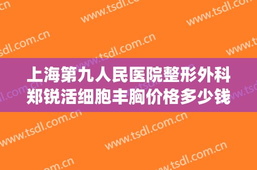 上海第九人民医院整形外科郑锐活细胞丰胸价格多少钱?贵不贵?(上海第九人民医院美容整形)