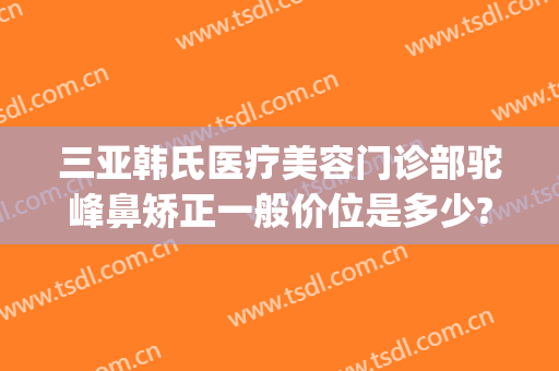 三亚韩氏医疗美容门诊部驼峰鼻矫正一般价位是多少?怎么样?(亚韩隆鼻整容多少钱)