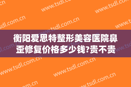 衡阳爱思特整形美容医院鼻歪修复价格多少钱?贵不贵?(歪鼻整形手术医院)