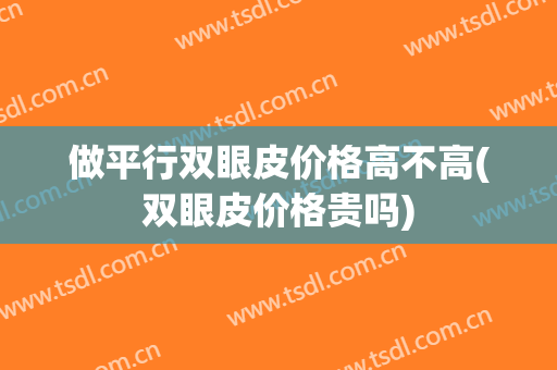 做平行双眼皮价格高不高(双眼皮价格贵吗)