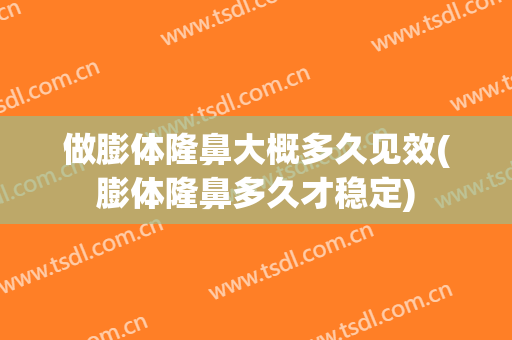 做膨体隆鼻大概多久见效(膨体隆鼻多久才稳定)