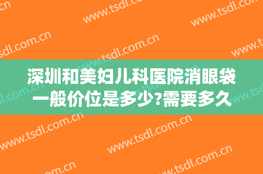 深圳和美妇儿科医院消眼袋一般价位是多少?需要多久恢复?(医美去眼袋大概多少钱)