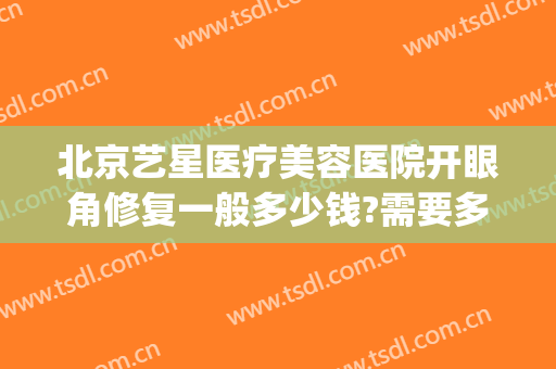 北京艺星医疗美容医院开眼角修复一般多少钱?需要多久恢复?(上海艺星医院整形)