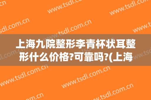 上海九院整形李青杯状耳整形什么价格?可靠吗?(上海九院耳朵整形价格)