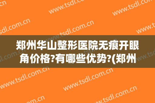 郑州华山整形医院无痕开眼角价格?有哪些优势?(郑州开眼角多少钱)