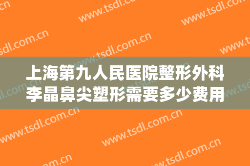 上海第九人民医院整形外科李晶鼻尖塑形需要多少费用?怎么样?(鼻尖整形手术多少钱)