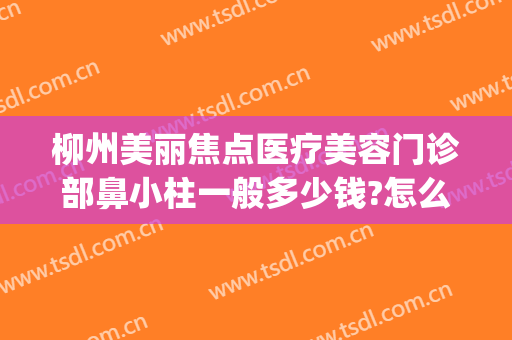 柳州美丽焦点医疗美容门诊部鼻小柱一般多少钱?怎么样?(柳州美丽焦点整形美容医院)