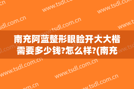 南充阿蓝整形眼睑开大大楷需要多少钱?怎么样?(南充阿蓝整形美容医院简介)