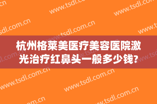 杭州格莱美医疗美容医院激光治疗红鼻头一般多少钱?有哪些优势?(杭州格莱美整形)