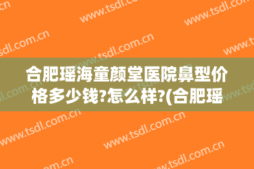 合肥瑶海童颜堂医院鼻型价格多少钱?怎么样?(合肥瑶海童颜堂医院鼻型价格多少钱?怎么样预约)