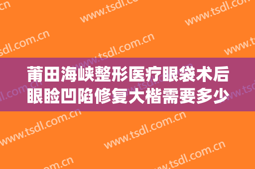 莆田海峡整形医疗眼袋术后眼睑凹陷修复大楷需要多少钱?好不好?(莆田公立整形医院)