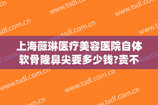 上海薇琳医疗美容医院自体软骨隆鼻尖要多少钱?贵不贵?(上海薇琳医疗整形)