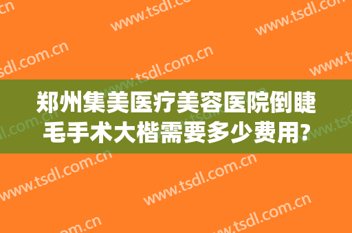 郑州集美医疗美容医院倒睫毛手术大楷需要多少费用?有哪些优势?(郑州集美整形医院咋样)