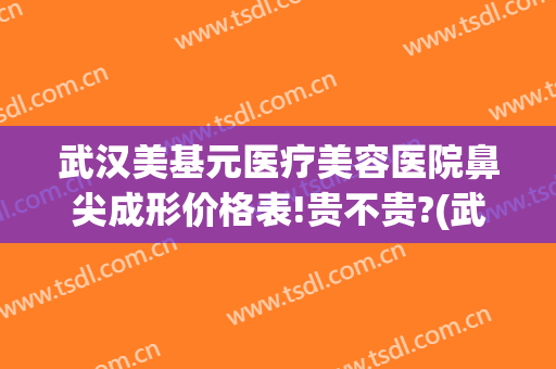 武汉美基元医疗美容医院鼻尖成形价格表!贵不贵?(武汉市美基元整形口碑)