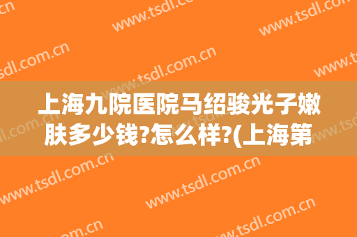 上海九院医院马绍骏光子嫩肤多少钱?怎么样?(上海第九人民医院光子嫩肤哪个医生好)