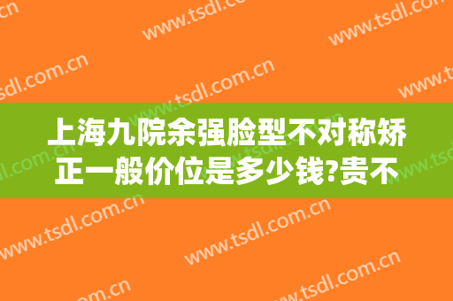 上海九院余强脸型不对称矫正一般价位是多少钱?贵不贵?(上海九院腿型矫正)