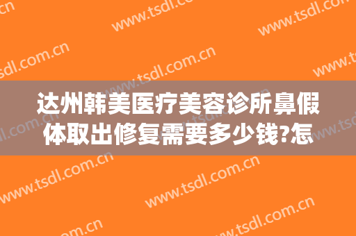 达州韩美医疗美容诊所鼻假体取出修复需要多少钱?怎么样?(达州韩美整形美容医院)