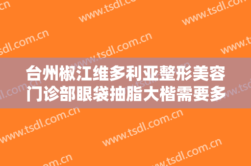 台州椒江维多利亚整形美容门诊部眼袋抽脂大楷需要多少费用?需要多久恢复?