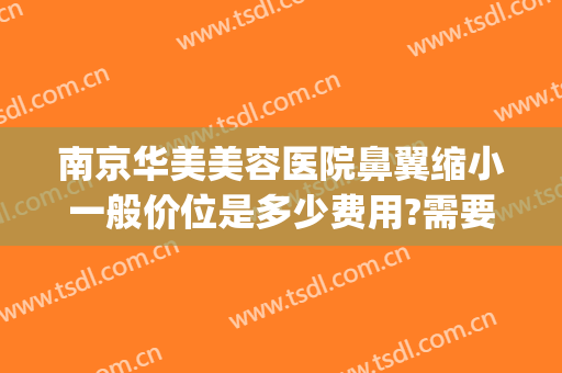 南京华美美容医院鼻翼缩小一般价位是多少费用?需要多久恢复?(鼻翼缩小手术价位)