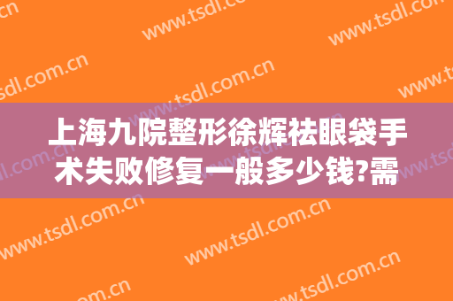 上海九院整形徐辉祛眼袋手术失败修复一般多少钱?需要多久恢复?(上海九院眼袋修复谁最厉害)